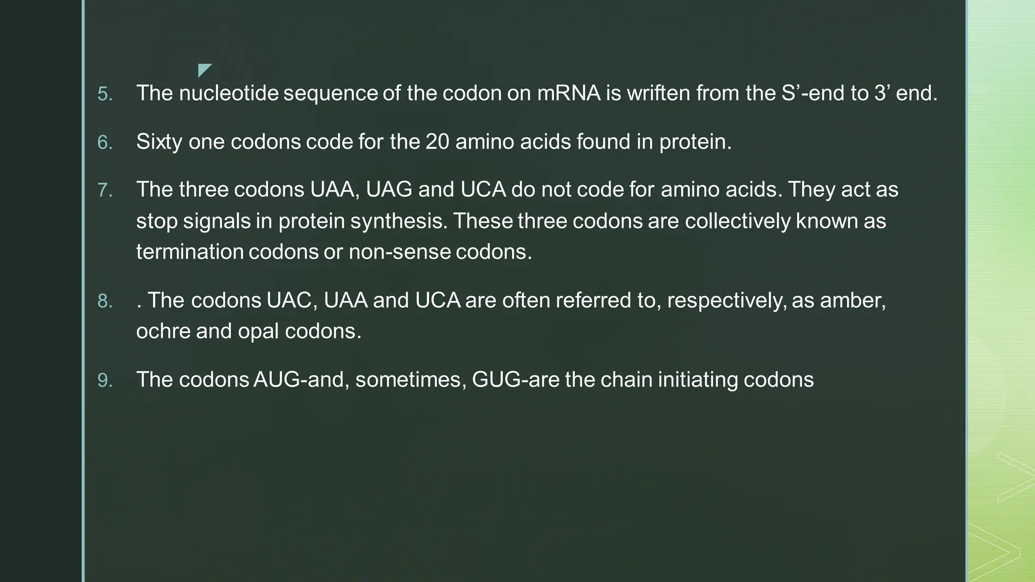 
5. The nucleotide sequence of the codon on mRNA is wriften from the S’-end to 3’ end.
6. Sixty one codons code for the 20 amino acids found in protein.
7. The three codons UAA, UAG and UCA do not code for amino acids. They act as
stop signals in protein synthesis. These three codons are collectively known as
termination codons or non-sense codons.
8. . The codons UAC, UAA and UCA are often referred to, respectively, as amber,
ochre and opal codons.
9. The codons AUG-and, sometimes, GUG-are the chain initiating codons
 