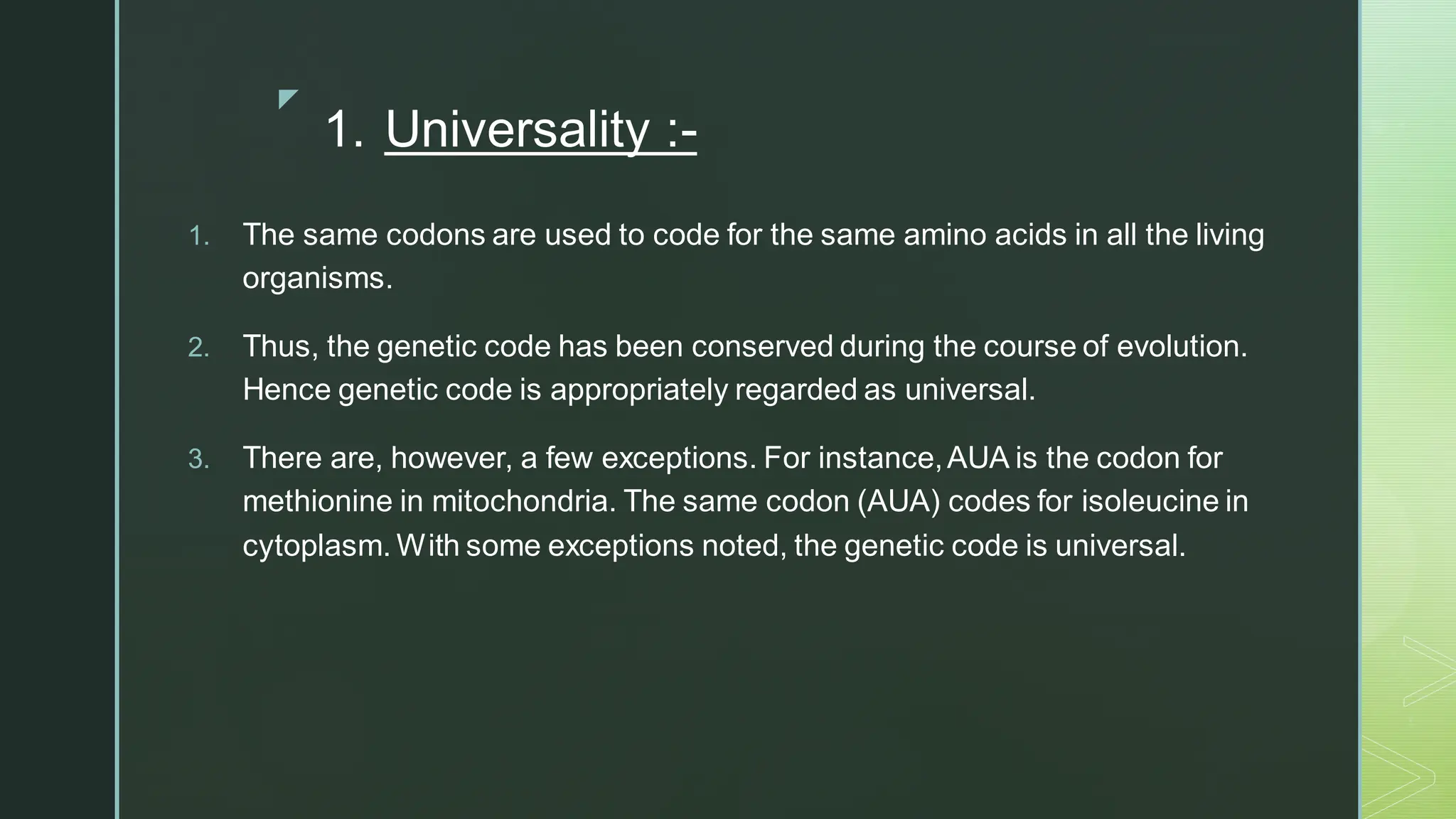 
1. Universality :-
1. The same codons are used to code for the same amino acids in all the living
organisms.
2. Thus, the genetic code has been conserved during the course of evolution.
Hence genetic code is appropriately regarded as universal.
3. There are, however, a few exceptions. For instance,AUA is the codon for
methionine in mitochondria. The same codon (AUA) codes for isoleucine in
cytoplasm. With some exceptions noted, the genetic code is universal.
 