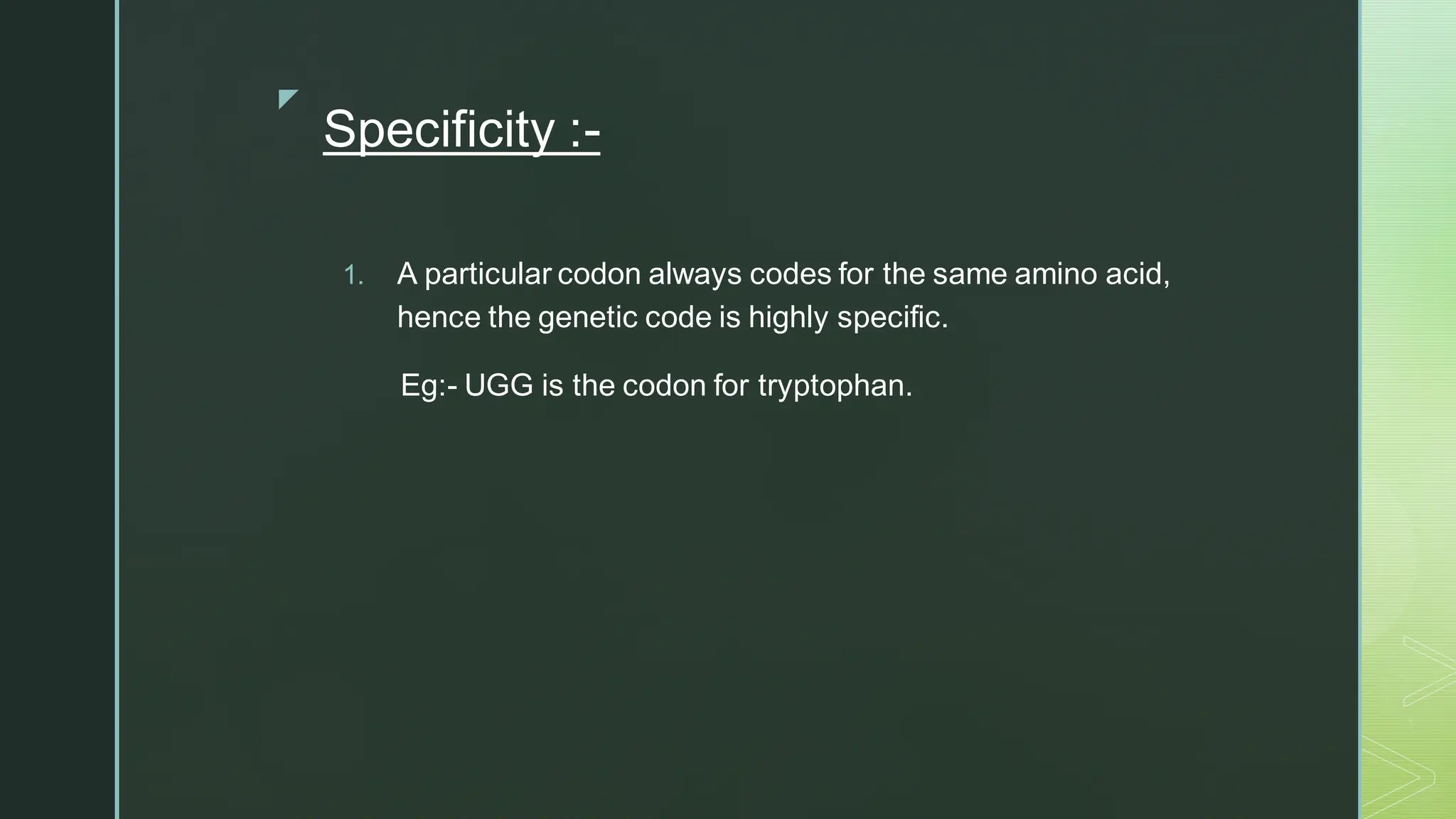 
Specificity :-
1. A particular codon always codes for the same amino acid,
hence the genetic code is highly specific.
Eg:- UGG is the codon for tryptophan.
 