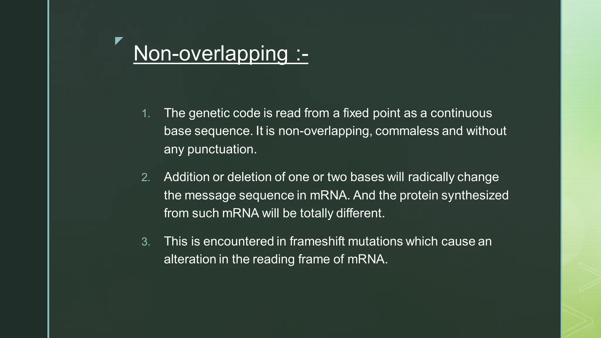 
Non-overlapping :-
1. The genetic code is read from a fixed point as a continuous
base sequence. It is non-overlapping, commaless and without
any punctuation.
2. Addition or deletion of one or two bases will radically change
the message sequence in mRNA. And the protein synthesized
from such mRNA will be totally different.
3. This is encountered in frameshift mutations which cause an
alteration in the reading frame of mRNA.
 