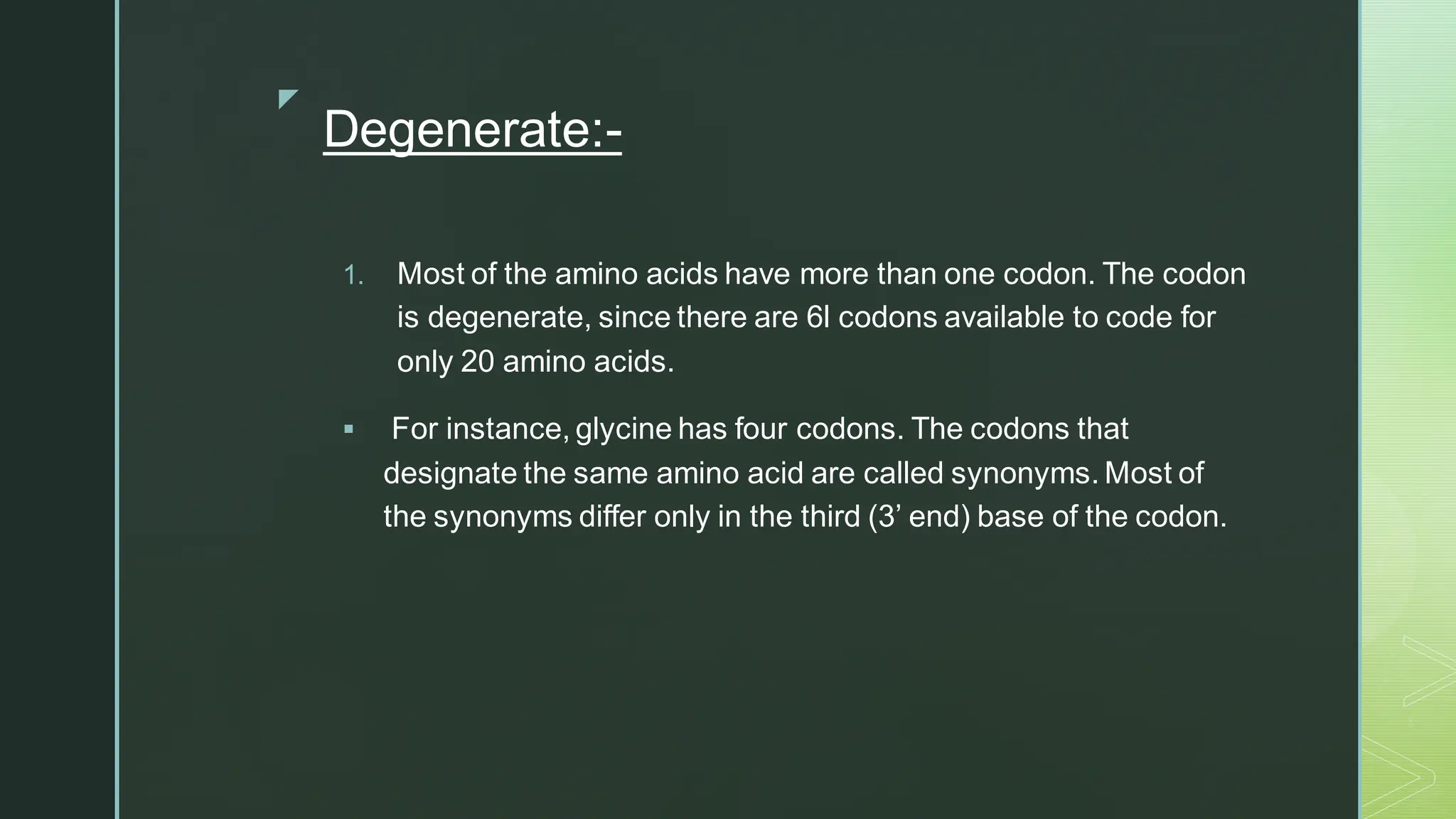
Degenerate:-
1. Most of the amino acids have more than one codon. The codon
is degenerate, since there are 6l codons available to code for
only 20 amino acids.
▪ For instance, glycine has four codons. The codons that
designate the same amino acid are called synonyms. Most of
the synonyms differ only in the third (3’ end) base of the codon.
 