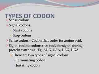 TYPES OF CODONSense codons
Signal codons
• Start codons
• Stop codons
Sense codon – Codon that codes for amino acid.
Signal codon: codons that code for signal during
protein synthesis . Eg: AUG, UAA, UAG, UGA.
There are two types of signal codons:
 Terminating codon
 Initating codon
 