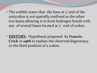  The wobble states that the base at 5’ end of the
anticodon is not spatially confined as the other
two bases allowing it to form hydrogen bonds with
any of several bases located at 3’ end of codon.
 HISTORY: Hypothesis proposed by Francis
Crick in 1966 to explain the observed degeneracy
in the third position of a codon.
 