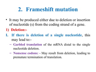 2. Frameshift mutation
• It may be produced either due to deletion or insertion
of nucleotide (s) from the coding strand of a gene.
1) Deletion:-
I. If there is deletion of a single nucleotide, this
may lead to:-
– Garbled translation of the mRNA distal to the single
nucleotide deletion.
– Nonsense codons: - May result from deletion, leading to
premature termination of translation.
 