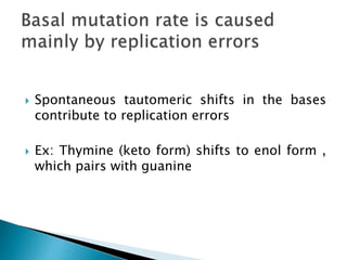  Spontaneous tautomeric shifts in the bases
contribute to replication errors
 Ex: Thymine (keto form) shifts to enol form ,
which pairs with guanine
 
