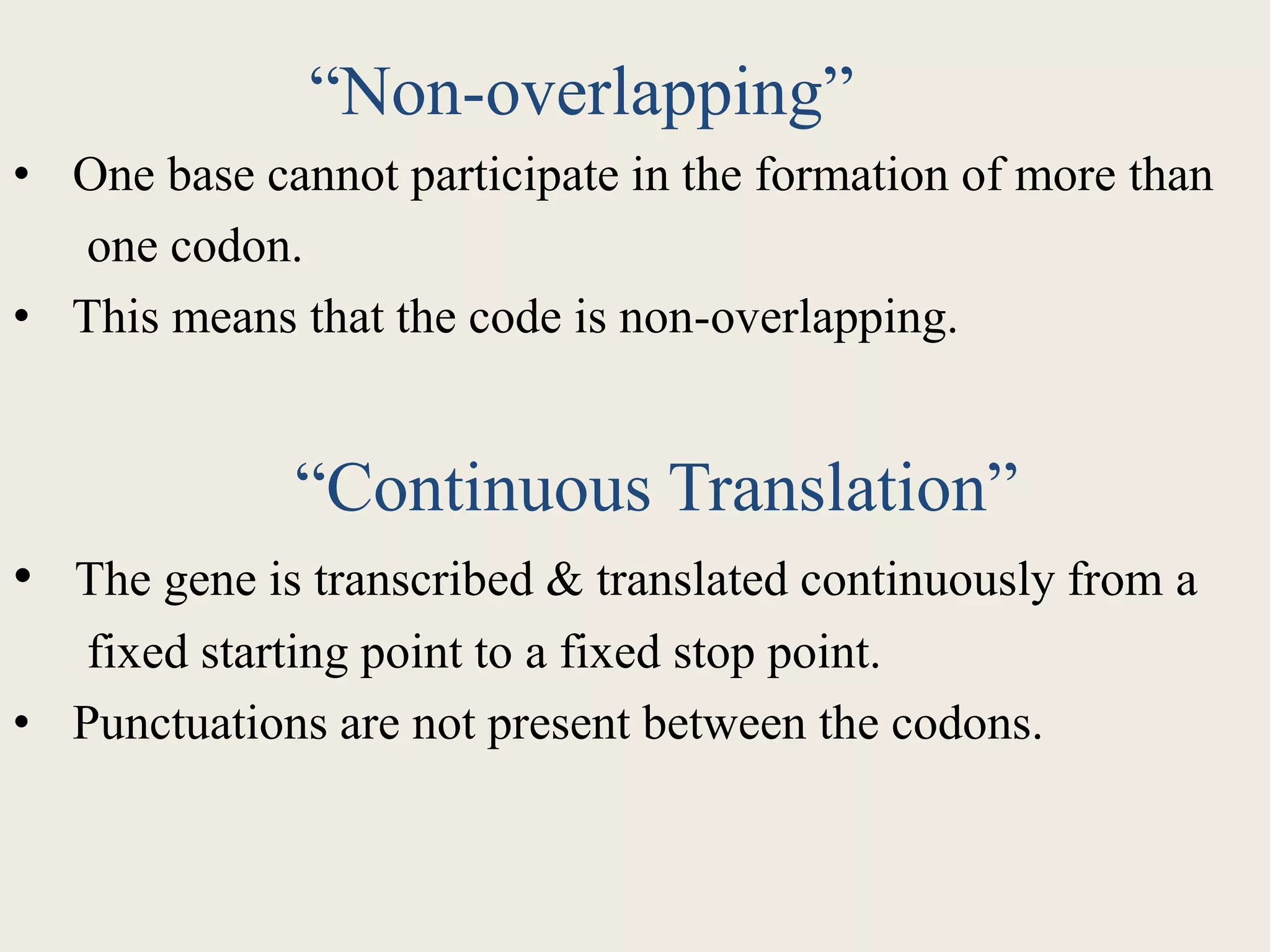 “Non-overlapping”
• One base cannot participate in the formation of more than
one codon.
• This means that the code is non-overlapping.
“Continuous Translation”
• The gene is transcribed & translated continuously from a
fixed starting point to a fixed stop point.
• Punctuations are not present between the codons.
 