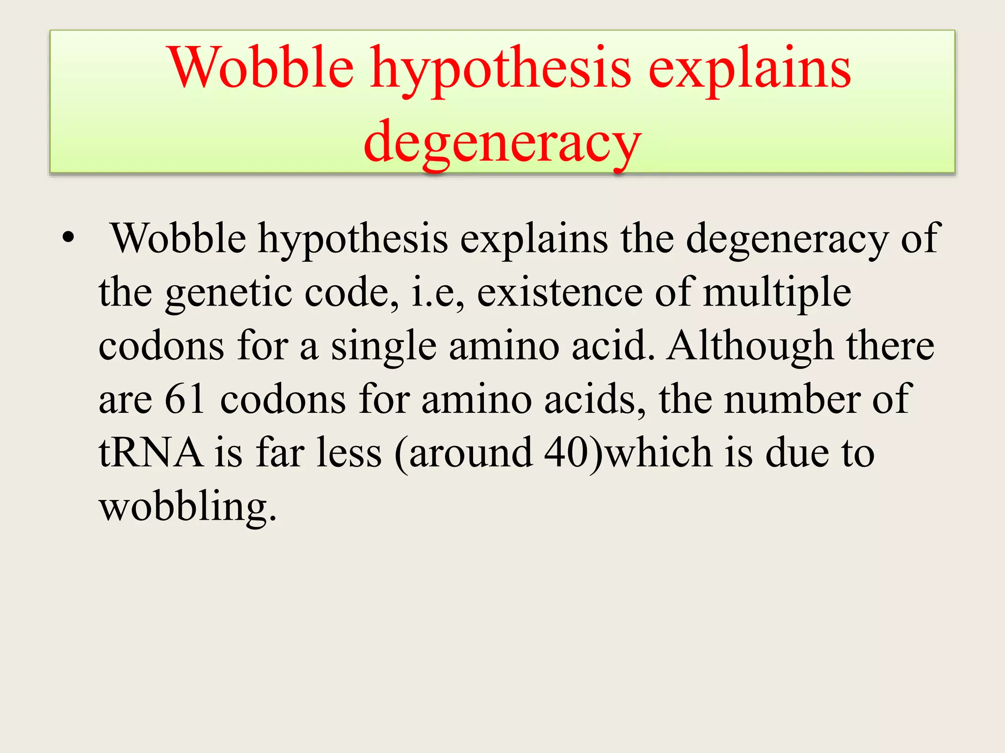 Wobble hypothesis explains
degeneracy
• Wobble hypothesis explains the degeneracy of
the genetic code, i.e, existence of multiple
codons for a single amino acid. Although there
are 61 codons for amino acids, the number of
tRNA is far less (around 40)which is due to
wobbling.
 