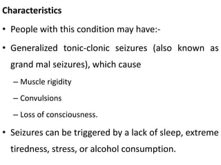 Characteristics
• People with this condition may have:-
• Generalized tonic-clonic seizures (also known as
grand mal seizures), which cause
– Muscle rigidity
– Convulsions
– Loss of consciousness.
• Seizures can be triggered by a lack of sleep, extreme
tiredness, stress, or alcohol consumption.
 