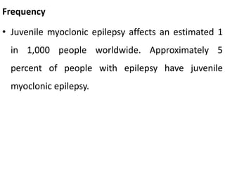 Frequency
• Juvenile myoclonic epilepsy affects an estimated 1
in 1,000 people worldwide. Approximately 5
percent of people with epilepsy have juvenile
myoclonic epilepsy.
 