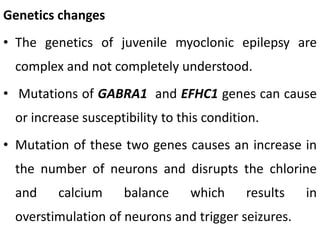 Genetics changes
• The genetics of juvenile myoclonic epilepsy are
complex and not completely understood.
• Mutations of GABRA1 and EFHC1 genes can cause
or increase susceptibility to this condition.
• Mutation of these two genes causes an increase in
the number of neurons and disrupts the chlorine
and calcium balance which results in
overstimulation of neurons and trigger seizures.
 