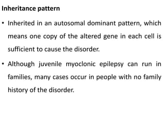 Inheritance pattern
• Inherited in an autosomal dominant pattern, which
means one copy of the altered gene in each cell is
sufficient to cause the disorder.
• Although juvenile myoclonic epilepsy can run in
families, many cases occur in people with no family
history of the disorder.
 