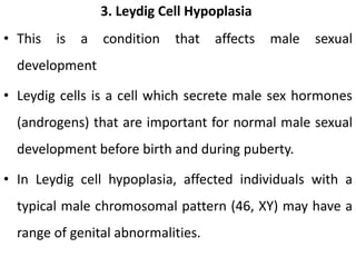 3. Leydig Cell Hypoplasia
• This is a condition that affects male sexual
development
• Leydig cells is a cell which secrete male sex hormones
(androgens) that are important for normal male sexual
development before birth and during puberty.
• In Leydig cell hypoplasia, affected individuals with a
typical male chromosomal pattern (46, XY) may have a
range of genital abnormalities.
 