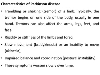 Characteristics of Parkinson disease
• Trembling or shaking (tremor) of a limb. Typically, the
tremor begins on one side of the body, usually in one
hand. Tremors can also affect the arms, legs, feet, and
face.
• Rigidity or stiffness of the limbs and torso,
• Slow movement (bradykinesia) or an inability to move
(akinesia),
• Impaired balance and coordination (postural instability).
• These symptoms worsen slowly over time.
 