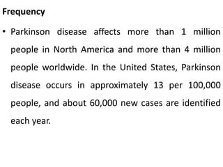 Frequency
• Parkinson disease affects more than 1 million
people in North America and more than 4 million
people worldwide. In the United States, Parkinson
disease occurs in approximately 13 per 100,000
people, and about 60,000 new cases are identified
each year.
 