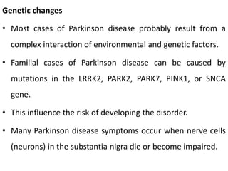 Genetic changes
• Most cases of Parkinson disease probably result from a
complex interaction of environmental and genetic factors.
• Familial cases of Parkinson disease can be caused by
mutations in the LRRK2, PARK2, PARK7, PINK1, or SNCA
gene.
• This influence the risk of developing the disorder.
• Many Parkinson disease symptoms occur when nerve cells
(neurons) in the substantia nigra die or become impaired.
 
