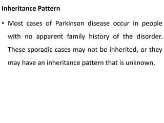 Inheritance Pattern
• Most cases of Parkinson disease occur in people
with no apparent family history of the disorder.
These sporadic cases may not be inherited, or they
may have an inheritance pattern that is unknown.
 