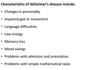 Characteristics of Alzheimer’s disease include:
• Changes in personality
• Impaired gait or movement
• Language difficulties
• Low energy
• Memory loss
• Mood swings
• Problems with attention and orientation
• Problems with simple mathematical tasks
 