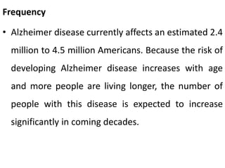 Frequency
• Alzheimer disease currently affects an estimated 2.4
million to 4.5 million Americans. Because the risk of
developing Alzheimer disease increases with age
and more people are living longer, the number of
people with this disease is expected to increase
significantly in coming decades.
 