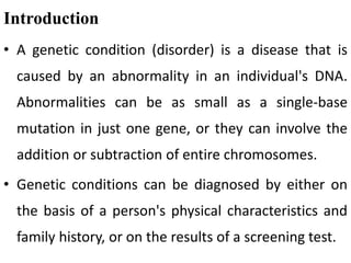 Introduction
• A genetic condition (disorder) is a disease that is
caused by an abnormality in an individual's DNA.
Abnormalities can be as small as a single-base
mutation in just one gene, or they can involve the
addition or subtraction of entire chromosomes.
• Genetic conditions can be diagnosed by either on
the basis of a person's physical characteristics and
family history, or on the results of a screening test.
 