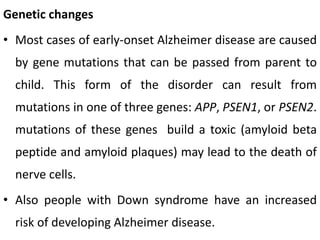 Genetic changes
• Most cases of early-onset Alzheimer disease are caused
by gene mutations that can be passed from parent to
child. This form of the disorder can result from
mutations in one of three genes: APP, PSEN1, or PSEN2.
mutations of these genes build a toxic (amyloid beta
peptide and amyloid plaques) may lead to the death of
nerve cells.
• Also people with Down syndrome have an increased
risk of developing Alzheimer disease.
 