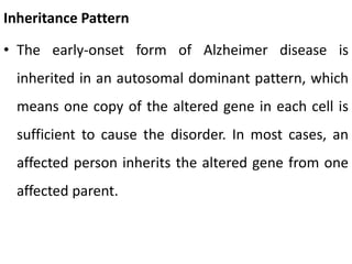 Inheritance Pattern
• The early-onset form of Alzheimer disease is
inherited in an autosomal dominant pattern, which
means one copy of the altered gene in each cell is
sufficient to cause the disorder. In most cases, an
affected person inherits the altered gene from one
affected parent.
 