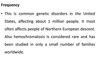Frequency
• This is common genetic disorders in the United
States, affecting about 1 million people. It most
often affects people of Northern European descent.
Also hemochromatosis is considered rare and has
been studied in only a small number of families
worldwide.
 
