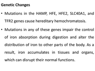 Genetic Changes
• Mutations in the HAMP, HFE, HFE2, SLC40A1, and
TFR2 genes cause hereditary hemochromatosis.
• Mutations in any of these genes impair the control
of iron absorption during digestion and alter the
distribution of iron to other parts of the body. As a
result, iron accumulates in tissues and organs,
which can disrupt their normal functions.
 