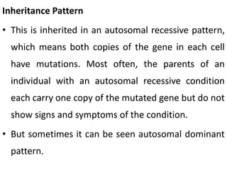 Inheritance Pattern
• This is inherited in an autosomal recessive pattern,
which means both copies of the gene in each cell
have mutations. Most often, the parents of an
individual with an autosomal recessive condition
each carry one copy of the mutated gene but do not
show signs and symptoms of the condition.
• But sometimes it can be seen autosomal dominant
pattern.
 