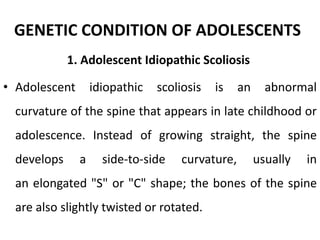 GENETIC CONDITION OF ADOLESCENTS
1. Adolescent Idiopathic Scoliosis
• Adolescent idiopathic scoliosis is an abnormal
curvature of the spine that appears in late childhood or
adolescence. Instead of growing straight, the spine
develops a side-to-side curvature, usually in
an elongated "S" or "C" shape; the bones of the spine
are also slightly twisted or rotated.
 