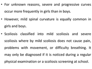 • For unknown reasons, severe and progressive curves
occur more frequently in girls than in boys.
• However, mild spinal curvature is equally common in
girls and boys.
• Scoliosis classified into mild scoliosis and severe
scoliosis where by mild scoliosis does not cause pain,
problems with movement, or difficulty breathing. It
may only be diagnosed if it is noticed during a regular
physical examination or a scoliosis screening at school.
 