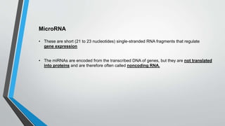 MicroRNA
• These are short (21 to 23 nucleotides) single-stranded RNA fragments that regulate
gene expression
• The miRNAs are encoded from the transcribed DNA of genes, but they are not translated
into proteins and are therefore often called noncoding RNA.
 