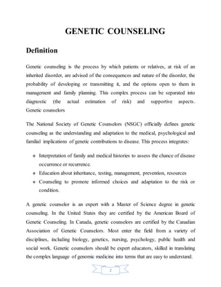 2
GENETIC COUNSELING
Definition
Genetic counseling is the process by which patients or relatives, at risk of an
inherited disorder, are advised of the consequences and nature of the disorder, the
probability of developing or transmitting it, and the options open to them in
management and family planning. This complex process can be separated into
diagnostic (the actual estimation of risk) and supportive aspects.
Genetic counselors
The National Society of Genetic Counselors (NSGC) officially defines genetic
counseling as the understanding and adaptation to the medical, psychological and
familial implications of genetic contributions to disease. This process integrates:
 Interpretation of family and medical histories to assess the chance of disease
occurrence or recurrence.
 Education about inheritance, testing, management, prevention, resources
 Counseling to promote informed choices and adaptation to the risk or
condition.
A genetic counselor is an expert with a Master of Science degree in genetic
counseling. In the United States they are certified by the American Board of
Genetic Counseling. In Canada, genetic counselors are certified by the Canadian
Association of Genetic Counselors. Most enter the field from a variety of
disciplines, including biology, genetics, nursing, psychology, public health and
social work. Genetic counselors should be expert educators, skilled in translating
the complex language of genomic medicine into terms that are easy to understand.
 