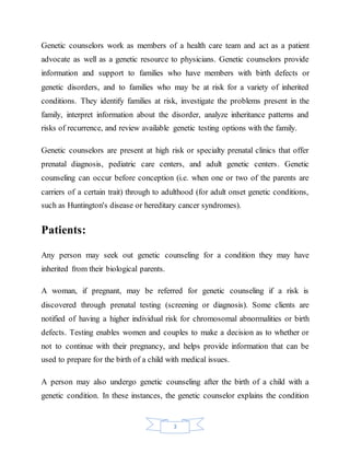 3
Genetic counselors work as members of a health care team and act as a patient
advocate as well as a genetic resource to physicians. Genetic counselors provide
information and support to families who have members with birth defects or
genetic disorders, and to families who may be at risk for a variety of inherited
conditions. They identify families at risk, investigate the problems present in the
family, interpret information about the disorder, analyze inheritance patterns and
risks of recurrence, and review available genetic testing options with the family.
Genetic counselors are present at high risk or specialty prenatal clinics that offer
prenatal diagnosis, pediatric care centers, and adult genetic centers. Genetic
counseling can occur before conception (i.e. when one or two of the parents are
carriers of a certain trait) through to adulthood (for adult onset genetic conditions,
such as Huntington's disease or hereditary cancer syndromes).
Patients:
Any person may seek out genetic counseling for a condition they may have
inherited from their biological parents.
A woman, if pregnant, may be referred for genetic counseling if a risk is
discovered through prenatal testing (screening or diagnosis). Some clients are
notified of having a higher individual risk for chromosomal abnormalities or birth
defects. Testing enables women and couples to make a decision as to whether or
not to continue with their pregnancy, and helps provide information that can be
used to prepare for the birth of a child with medical issues.
A person may also undergo genetic counseling after the birth of a child with a
genetic condition. In these instances, the genetic counselor explains the condition
 