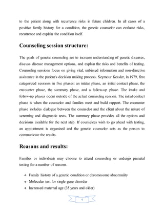 4
to the patient along with recurrence risks in future children. In all cases of a
positive family history for a condition, the genetic counselor can evaluate risks,
recurrence and explain the condition itself.
Counseling session structure:
The goals of genetic counseling are to increase understanding of genetic diseases,
discuss disease management options, and explain the risks and benefits of testing.
Counseling sessions focus on giving vital, unbiased information and non-directive
assistance in the patient's decision making process. Seymour Kessler, in 1979, first
categorized sessions in five phases: an intake phase, an initial contact phase, the
encounter phase, the summary phase, and a follow-up phase. The intake and
follow-up phases occur outside of the actual counseling session. The initial contact
phase is when the counselor and families meet and build rapport. The encounter
phase includes dialogue between the counselor and the client about the nature of
screening and diagnostic tests. The summary phase provides all the options and
decisions available for the next step. If counselees wish to go ahead with testing,
an appointment is organized and the genetic counselor acts as the person to
communicate the results.
Reasons and results:
Families or individuals may choose to attend counseling or undergo prenatal
testing for a number of reasons.
 Family history of a genetic condition or chromosome abnormality
 Molecular test for single gene disorder
 Increased maternal age (35 years and older)
 