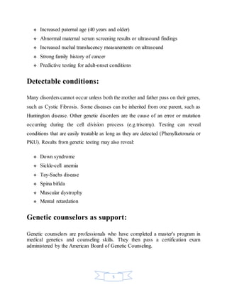 5
 Increased paternal age (40 years and older)
 Abnormal maternal serum screening results or ultrasound findings
 Increased nuchal translucency measurements on ultrasound
 Strong family history of cancer
 Predictive testing for adult-onset conditions
Detectable conditions:
Many disorders cannot occur unless both the mother and father pass on their genes,
such as Cystic Fibrosis. Some diseases can be inherited from one parent, such as
Huntington disease. Other genetic disorders are the cause of an error or mutation
occurring during the cell division process (e.g.trisomy). Testing can reveal
conditions that are easily treatable as long as they are detected (Phenylketonuria or
PKU). Results from genetic testing may also reveal:
 Down syndrome
 Sickle-cell anemia
 Tay-Sachs disease
 Spina bifida
 Muscular dystrophy
 Mental retardation
Genetic counselors as support:
Genetic counselors are professionals who have completed a master's program in
medical genetics and counseling skills. They then pass a certification exam
administered by the American Board of Genetic Counseling.
 