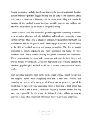 6
Genetic counselors can help identify and interpret the risks of an inherited disorder,
explain inheritance patterns, suggest testing, and lay out possible scenarios. (They
refer you to a doctor or a laboratory for the actual tests.) They will explain the
meaning of the medical science involved, provide support, and address any
emotional issues raised by the results of the genetic testing.
Genetic Alliance states that counselors provide supportive counseling to families,
serve as patient advocates and refer individuals and families to community or state
support services. They serve as educators and resource people for other health care
professionals and for the general public. Many engage in research activities related
to the field of medical genetics and genetic counseling. The field of genetic
counseling is rapidly expanding and many counselors are taking on "non-
traditional roles" which includes working for genetic companies and laboratories.
When communicating increased risk, counselors anticipate the likely distress and
prepare patients for the results. Counselors help clients cope with and adapt to the
emotional, psychological, medical, social, and economic consequences of the test
results.
Each individual considers their family needs, social setting, cultural background,
and religious beliefs when interpreting their risk. Clients must evaluate their
reasoning to continue with testing at all. Counselors are present to put all the
possibilities in perspective and encourage clients to take time to think about their
decision. When a risk is found, counselors frequently reassure parents that they
were not responsible for the result. An informed choice without pressure or
coercion is made when all relevant information has been given and understood.
 