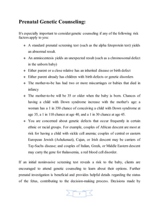 7
Prenatal Genetic Counseling:
It's especially important to considergenetic counseling if any of the following risk
factors apply to you:
 A standard prenatal screening test (such as the alpha fetoprotein test) yields
an abnormal result.
 An amniocentesis yields an unexpected result (such as a chromosomal defect
in the unborn baby)
 Either parent or a close relative has an inherited disease or birth defect
 Either parent already has children with birth defects or genetic disorders
 The mother-to-be has had two or more miscarriages or babies that died in
infancy
 The mother-to-be will be 35 or older when the baby is born. Chances of
having a child with Down syndrome increase with the mother's age: a
woman has a 1 in 350 chance of conceiving a child with Down syndrome at
age 35, a 1 in 110 chance at age 40, and a 1 in 30 chance at age 45.
 You are concerned about genetic defects that occur frequently in certain
ethnic or racial groups. For example, couples of African descent are most at
risk for having a child with sickle cell anemia; couples of central or eastern
European Jewish (Ashekenazi), Cajun, or Irish descent may be carriers of
Tay-Sachs disease; and couples of Italian, Greek, or Middle Eastern descent
may carry the gene for thalassemia, a red blood cell disorder.
If an initial noninvasive screening test reveals a risk to the baby, clients are
encouraged to attend genetic counseling to learn about their options. Further
prenatal investigation is beneficial and provides helpful details regarding the status
of the fetus, contributing to the decision-making process. Decisions made by
 