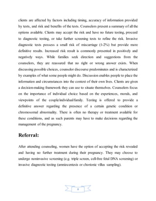 8
clients are affected by factors including timing, accuracy of information provided
by tests, and risk and benefits of the tests. Counselors present a summary of all the
options available. Clients may accept the risk and have no future testing, proceed
to diagnostic testing, or take further screening tests to refine the risk. Invasive
diagnostic tests possess a small risk of miscarriage (1-2%) but provide more
definitive results. Increased risk result is commonly presented in positively and
negatively ways. While families seek direction and suggestions from the
counselors, they are reassured that no right or wrong answer exists. When
discussing possible choices, counselor discourse predominates and is characterized
by examples of what some people might do. Discussion enables people to place the
information and circumstances into the context of their own lives. Clients are given
a decision-making framework they can use to situate themselves. Counselors focus
on the importance of individual choice based on the experiences, morals, and
viewpoints of the couple/individual/family. Testing is offered to provide a
definitive answer regarding the presence of a certain genetic condition or
chromosomal abnormality. There is often no therapy or treatment available for
these conditions, and as such parents may have to make decisions regarding the
management of the pregnancy.
Referral:
After attending counseling, women have the option of accepting the risk revealed
and having no further treatment during their pregnancy. They may choose to
undergo noninvasive screening (e.g. triple screen, cell-free fetal DNA screening) or
invasive diagnostic testing (amniocentesis or chorionic villus sampling).
 