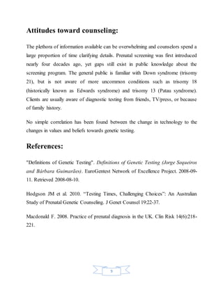 9
Attitudes toward counseling:
The plethora of information available can be overwhelming and counselors spend a
large proportion of time clarifying details. Prenatal screening was first introduced
nearly four decades ago, yet gaps still exist in public knowledge about the
screening program. The general public is familiar with Down syndrome (trisomy
21), but is not aware of more uncommon conditions such as trisomy 18
(historically known as Edwards syndrome) and trisomy 13 (Patau syndrome).
Clients are usually aware of diagnostic testing from friends, TV/press, or because
of family history.
No simple correlation has been found between the change in technology to the
changes in values and beliefs towards genetic testing.
References:
"Definitions of Genetic Testing". Definitions of Genetic Testing (Jorge Sequeiros
and Bárbara Guimarães). EuroGentest Network of Excellence Project. 2008-09-
11. Retrieved 2008-08-10.
Hodgson JM et al. 2010. “Testing Times, Challenging Choices”: An Australian
Study of Prenatal Genetic Counseling. J Genet Counsel 19:22-37.
Macdonald F. 2008. Practice of prenatal diagnosis in the UK. Clin Risk 14(6):218-
221.
 