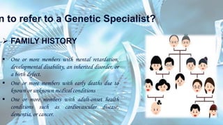 n to refer to a Genetic Specialist?
 FAMILY HISTORY
 One or more members with mental retardation,
developmental disability, an inherited disorder, or
a birth defect.
 One or more members with early deaths due to
known or unknown medical conditions
 One or more members with adult-onset health
conditions such as cardiovascular disease,
dementia, or cancer.
 