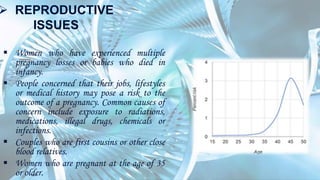  REPRODUCTIVE
ISSUES
 Women who have experienced multiple
pregnancy losses or babies who died in
infancy.
 People concerned that their jobs, lifestyles
or medical history may pose a risk to the
outcome of a pregnancy. Common causes of
concern include exposure to radiations,
medications, illegal drugs, chemicals or
infections.
 Couples who are first cousins or other close
blood relatives.
 Women who are pregnant at the age of 35
or older.
 