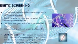 ENETIC SCREENING
 It is the newest and most sophisticated technique used to
test for genetic disorders.
 Genetic screening is often used to detect faulty or
abnormal genes in an organism.
 Can detect some genes related to an increased risk of
cancer.
 Can detect some genes known to cause genetic disorders.
 GENETIC TEST - The analysis of chromosomes
(DNA), proteins, and certain metabolites in order to detect
heritable disease-related genotypes, mutations,
phenotypes, or karyotype for clinical purposes.
 