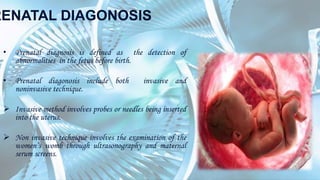 RENATAL DIAGONOSIS
• Prenatal diagnosis is defined as the detection of
abnormalities in the fetus before birth.
• Prenatal diagonosis include both invasive and
noninvasive technique.
 Invasive method involves probes or needles being inserted
into the uterus.
 Non invasive technique involves the examination of the
women’s womb through ultrasonography and maternal
serum screens.
 