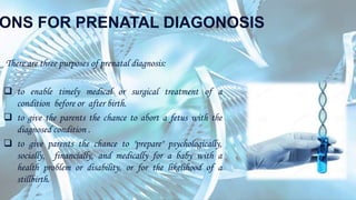 ONS FOR PRENATAL DIAGONOSIS
There are three purposes of prenatal diagnosis:
 to enable timely medical or surgical treatment of a
condition before or after birth.
 to give the parents the chance to abort a fetus with the
diagnosed condition .
 to give parents the chance to "prepare" psychologically,
socially, financially, and medically for a baby with a
health problem or disability, or for the likelihood of a
stillbirth.
 