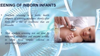 REENING OF INBORN INFANTS
• Newborn screening is a public health
program of screening in infants shortly after
birth for a list of conditions that are
treatable.
• Most newborn screening test are done by
measuring metabolites and enzyme activity
in whole blood samples collected on
specialized filter paper.
 