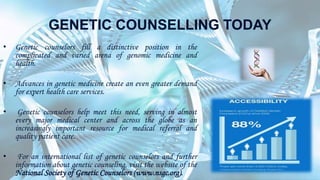 GENETIC COUNSELLING TODAY
• Genetic counselors fill a distinctive position in the
complicated and varied arena of genomic medicine and
health.
• Advances in genetic medicine create an even greater demand
for expert health care services.
• Genetic counselors help meet this need, serving in almost
every major medical center and across the globe as an
increasingly important resource for medical referral and
quality patient care.
• For an international list of genetic counselors and further
information about genetic counseling, visit the website of the
National Society of Genetic Counselors (www.nsgc.org).
 