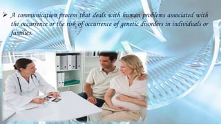  A communication process that deals with human problems associated with
the occurrence or the risk of occurrence of genetic disorders in individuals or
families.
 