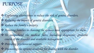 PURPOSE
Explaining alternatives to reduce the risk of genetic disorders.
Reducing the impact of genetic disorders.
Reduce the family’s anxiety.
Assisting families in choosing the options most appropriate for them.
To comprehend the medical facts, including diagnostic, probable
course of the disorder and available management.
Providing psychosocial support.
Discussing the options available for dealing with the disorder.
 