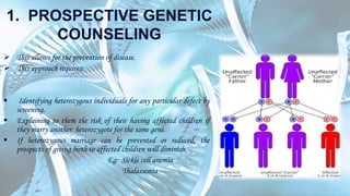 1. PROSPECTIVE GENETIC
COUNSELING
 This allows for the prevention of disease.
 This approach requires:
 Identifying heterozygous individuals for any particular defect by
screening.
 Explaining to them the risk of their having affected children if
they marry another heterozygote for the same gene.
 If heterozygous marriage can be prevented or reduced, the
prospects of giving birth to affected children will diminish.
Eg: Sickle cell anemia
Thalassemia
 