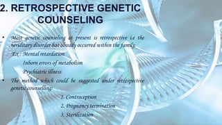 2. RETROSPECTIVE GENETIC
COUNSELING
• Most genetic counseling at present is retrospective i.e the
heriditary disorder has already occurred within the family.
Ex : Mental retardation
Inborn errors of metabolism
Psychiatric illness
• The method which could be suggested under retrospective
genetic counselling:
1. Contraception
2. Pregnancy termination
3. Sterilization
 